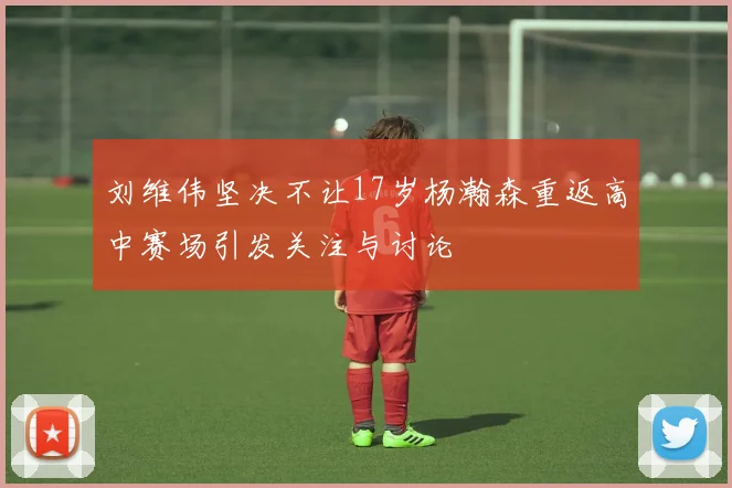 刘维伟坚决不让17岁杨瀚森重返高中赛场引发关注与讨论