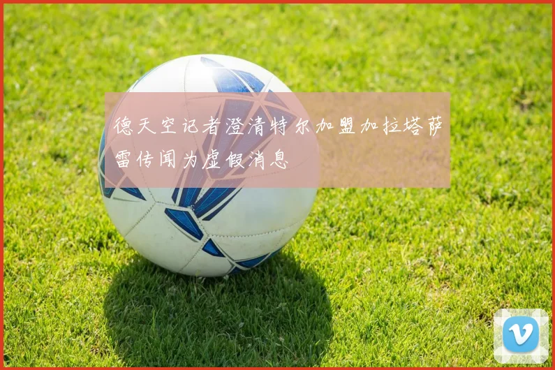 德天空记者澄清特尔加盟加拉塔萨雷传闻为虚假消息