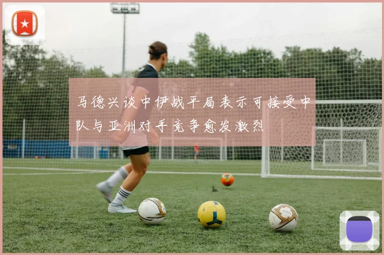 马德兴谈中伊战平局表示可接受中队与亚洲对手竞争愈发激烈