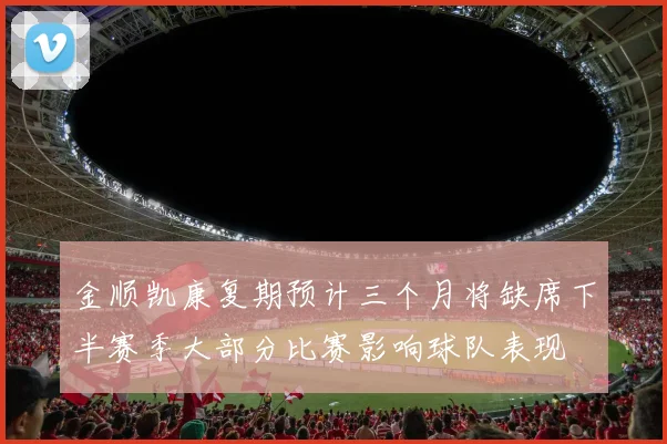 金顺凯康复期预计三个月将缺席下半赛季大部分比赛影响球队表现