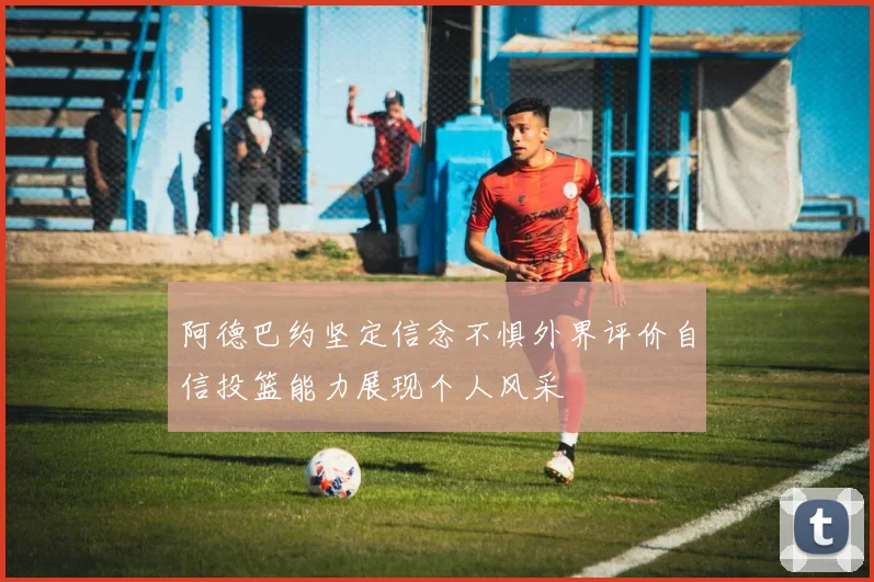阿德巴约坚定信念不惧外界评价自信投篮能力展现个人风采