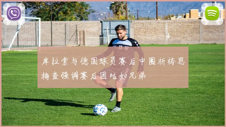 库拉索与德国球员赛后中圈祈祷恩梅查强调赛后团结如兄弟