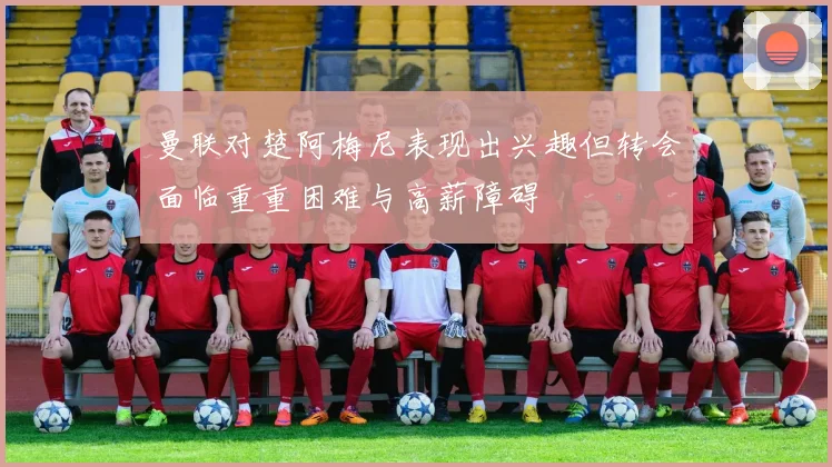 曼联对楚阿梅尼表现出兴趣但转会面临重重困难与高薪障碍