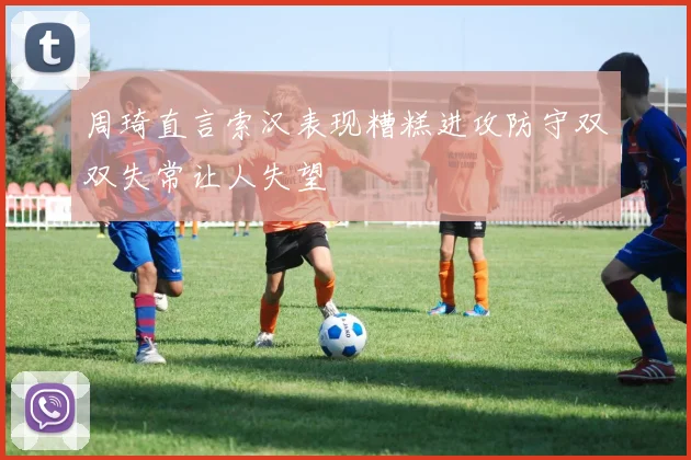 周琦直言索汉表现糟糕进攻防守双双失常让人失望