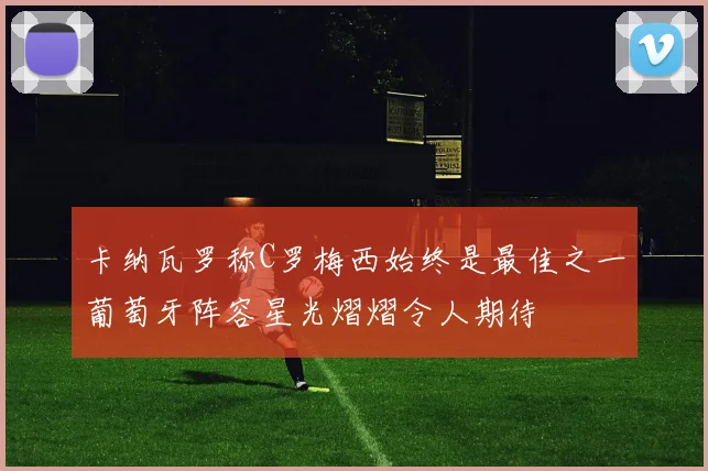 卡纳瓦罗称C罗梅西始终是最佳之一葡萄牙阵容星光熠熠令人期待