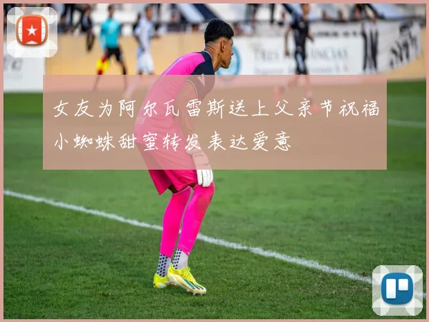 女友为阿尔瓦雷斯送上父亲节祝福小蜘蛛甜蜜转发表达爱意