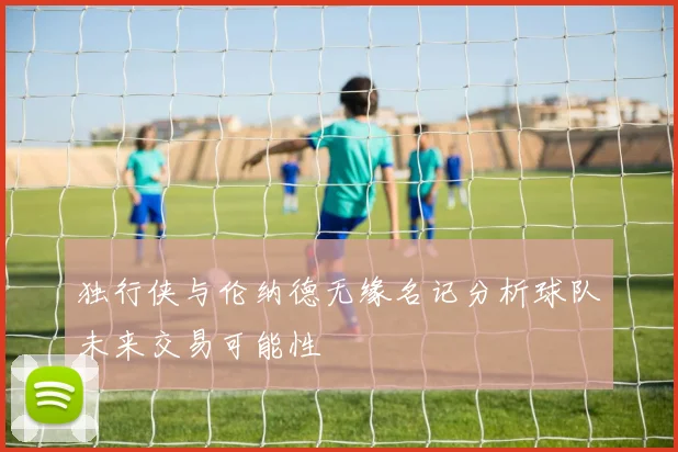 独行侠与伦纳德无缘名记分析球队未来交易可能性