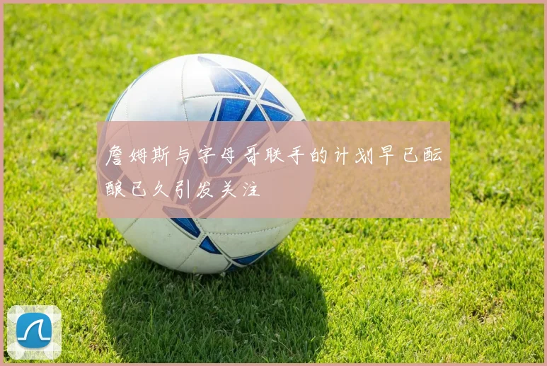 詹姆斯与字母哥联手的计划早已酝酿已久引发关注