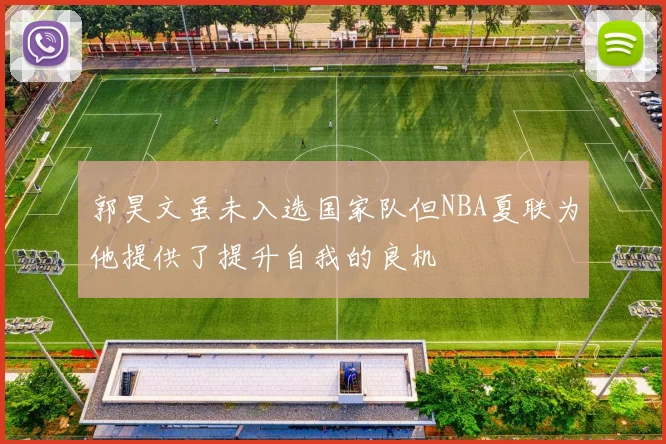 郭昊文虽未入选国家队但NBA夏联为他提供了提升自我的良机