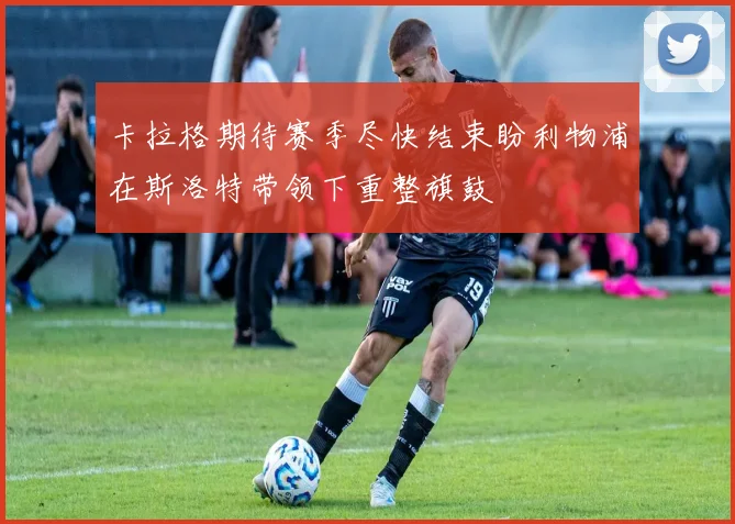卡拉格期待赛季尽快结束盼利物浦在斯洛特带领下重整旗鼓