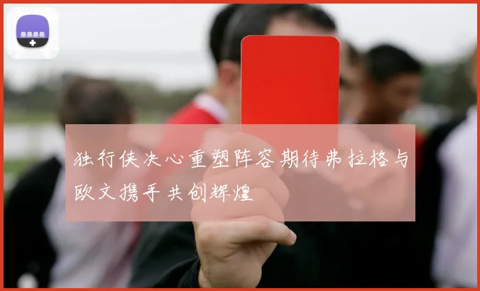 独行侠决心重塑阵容期待弗拉格与欧文携手共创辉煌