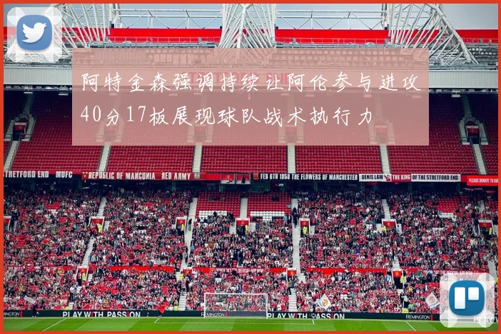 阿特金森强调持续让阿伦参与进攻40分17板展现球队战术执行力