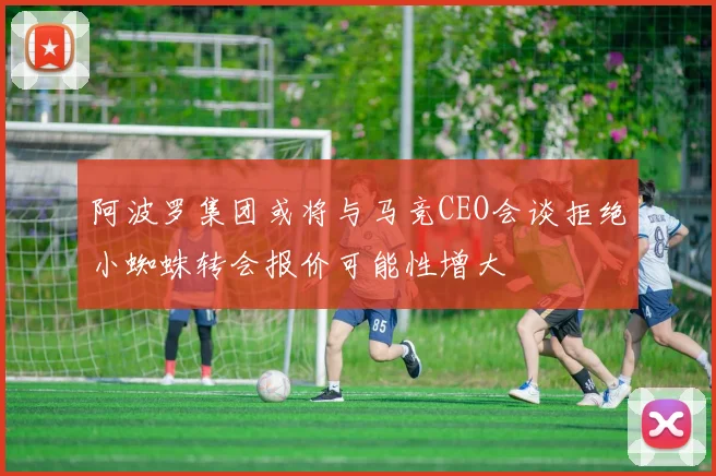 阿波罗集团或将与马竞CEO会谈拒绝小蜘蛛转会报价可能性增大