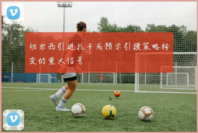 切尔西引进扎卡或预示引援策略转变的重大信号